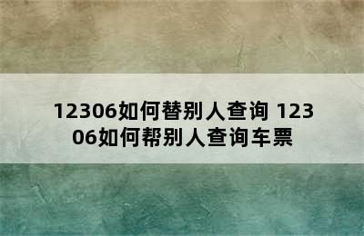 12306如何替别人查询 12306如何帮别人查询车票